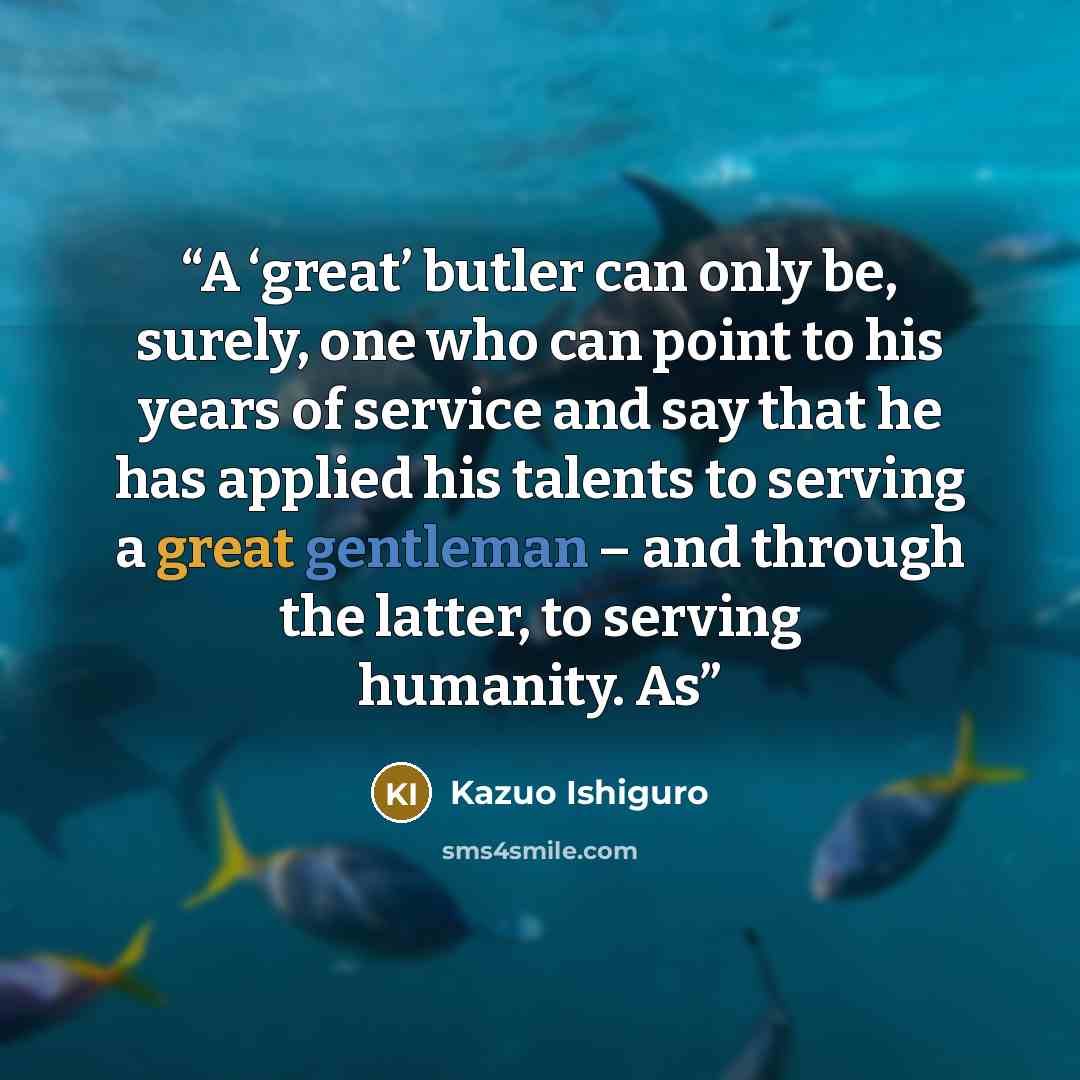 “A ‘great’ butler can only be, surely, one who can point to his years of service and say that he has applied his talents to serving a great gentleman – and through the latter, to serving humanity. As” quote by Kazuo Ishiguro