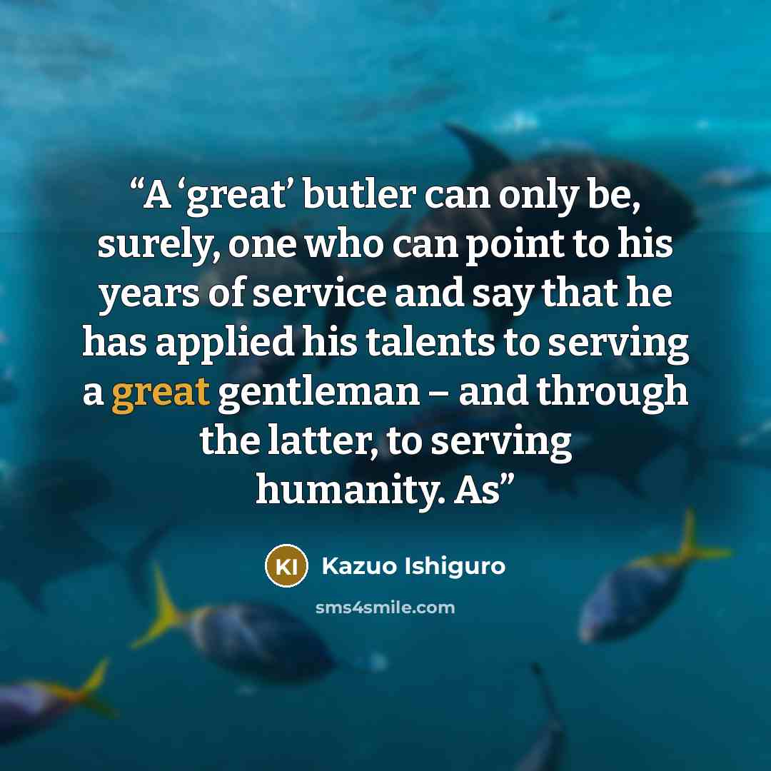 “A ‘great’ butler can only be, surely, one who can point to his years of service and say that he has applied his talents to serving a great gentleman – and through the latter, to serving humanity. As” quote by Kazuo Ishiguro