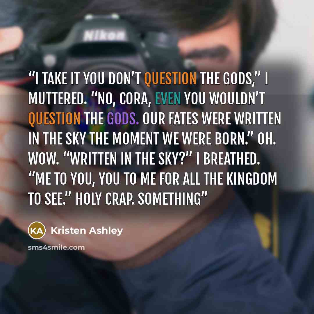 “I take it you don’t question the gods,” I muttered. “No, Cora, even you wouldn’t question the gods. Our fates were written in the sky the moment we were born.” Oh. Wow. “Written in the sky?” I breathed. “Me to you, you to me for all the kingdom to see.” Holy crap. Something” quote by Kristen Ashley