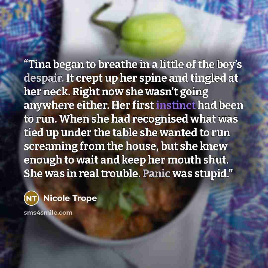 “Tina began to breathe in a little of the boy’s despair. It crept up her spine and tingled at her neck. Right now she wasn’t going anywhere either. Her first instinct had been to run. When she had recognised what was tied up under the table she wanted to run screaming from the house, but she knew…” quote by Nicole Trope