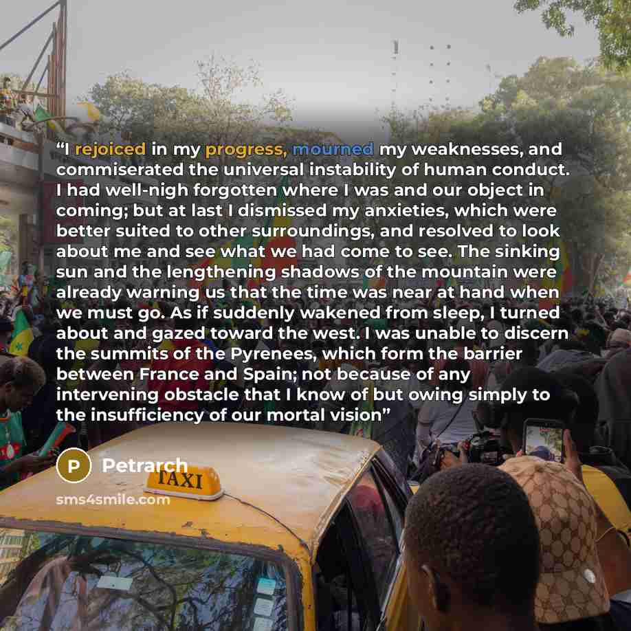 “I rejoiced in my progress, mourned my weaknesses, and commiserated the universal instability of human conduct. I had well-nigh forgotten where I was and our object in coming; but at last I dismissed my anxieties, which were better suited to other surroundings, and resolved to look about me and see…” quote by Petrarch