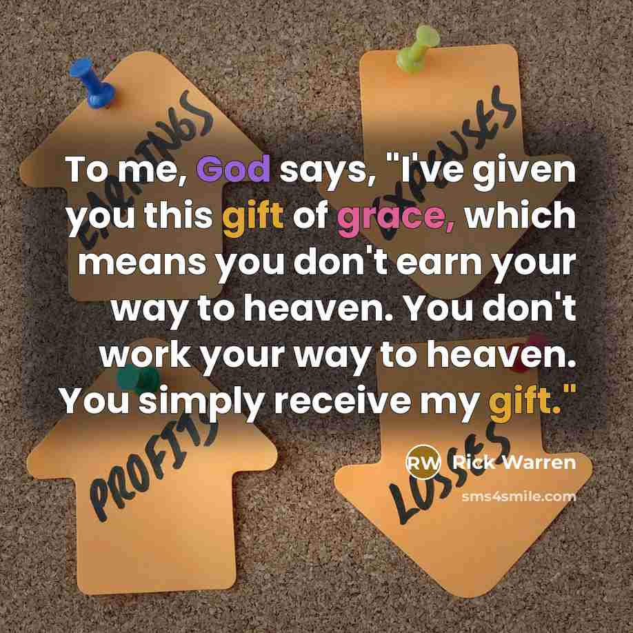 “To me, God says, "I've given you this gift of grace, which means you don't earn your way to heaven. You don't work your way to heaven. You simply receive my gift."” quote by Rick Warren