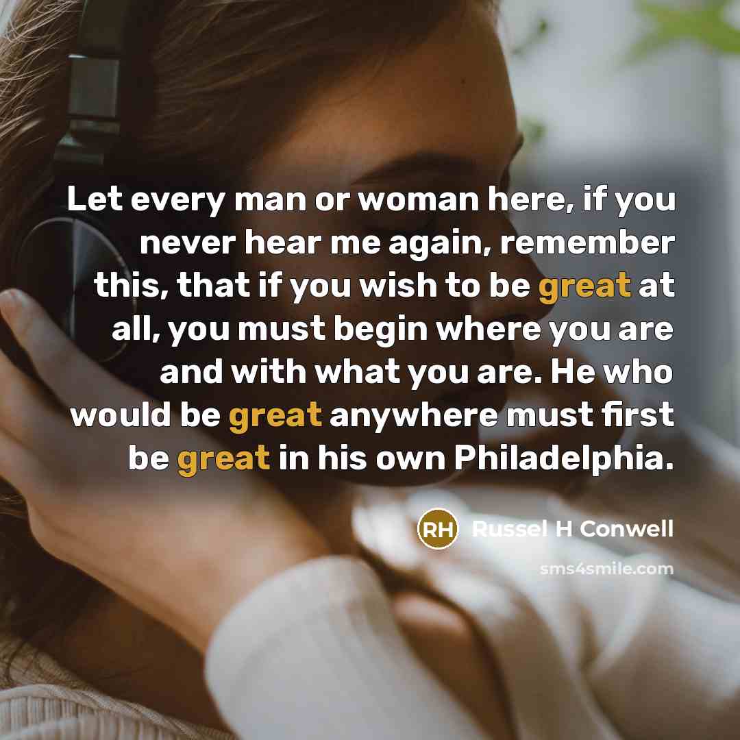 “Let every man or woman here, if you never hear me again, remember this, that if you wish to be great at all, you must begin where you are and with what you are. He who would be great anywhere must first be great in his own Philadelphia.” quote by Russel H Conwell