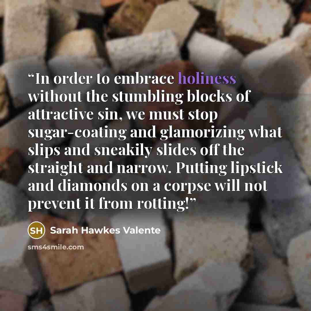 “In order to embrace holiness without the stumbling blocks of attractive sin, we must stop sugar-coating and glamorizing what slips and sneakily slides off the straight and narrow. Putting lipstick and diamonds on a corpse will not prevent it from rotting!” quote by Sarah Hawkes Valente
