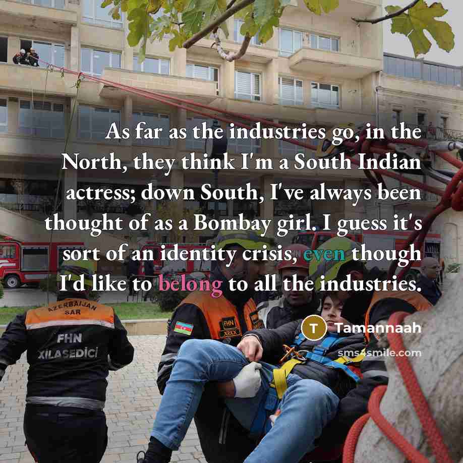 “As far as the industries go, in the North, they think I'm a South Indian actress; down South, I've always been thought of as a Bombay girl. I guess it's sort of an identity crisis, even though I'd like to belong to all the industries.” quote by Tamannaah