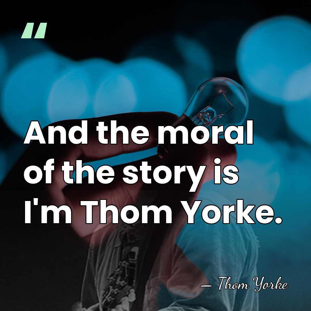 And the moral of the story is I'm Thom Yorke. - Thom Yorke