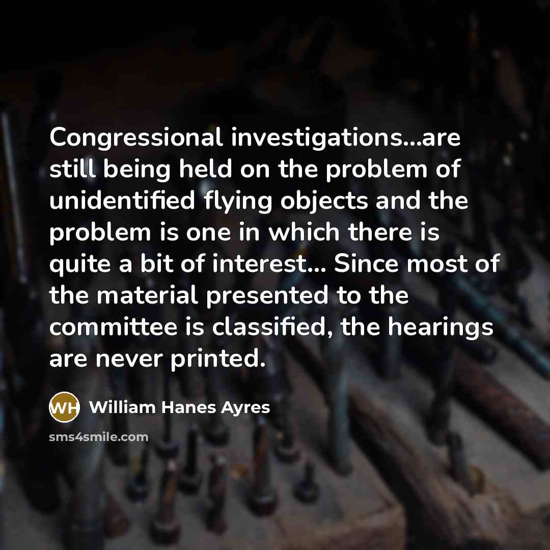 “Congressional investigations...are still being held on the problem of unidentified flying objects and the problem is one in which there is quite a bit of interest... Since most of the material presented to the committee is classified, the hearings are never printed.” quote by William Hanes Ayres