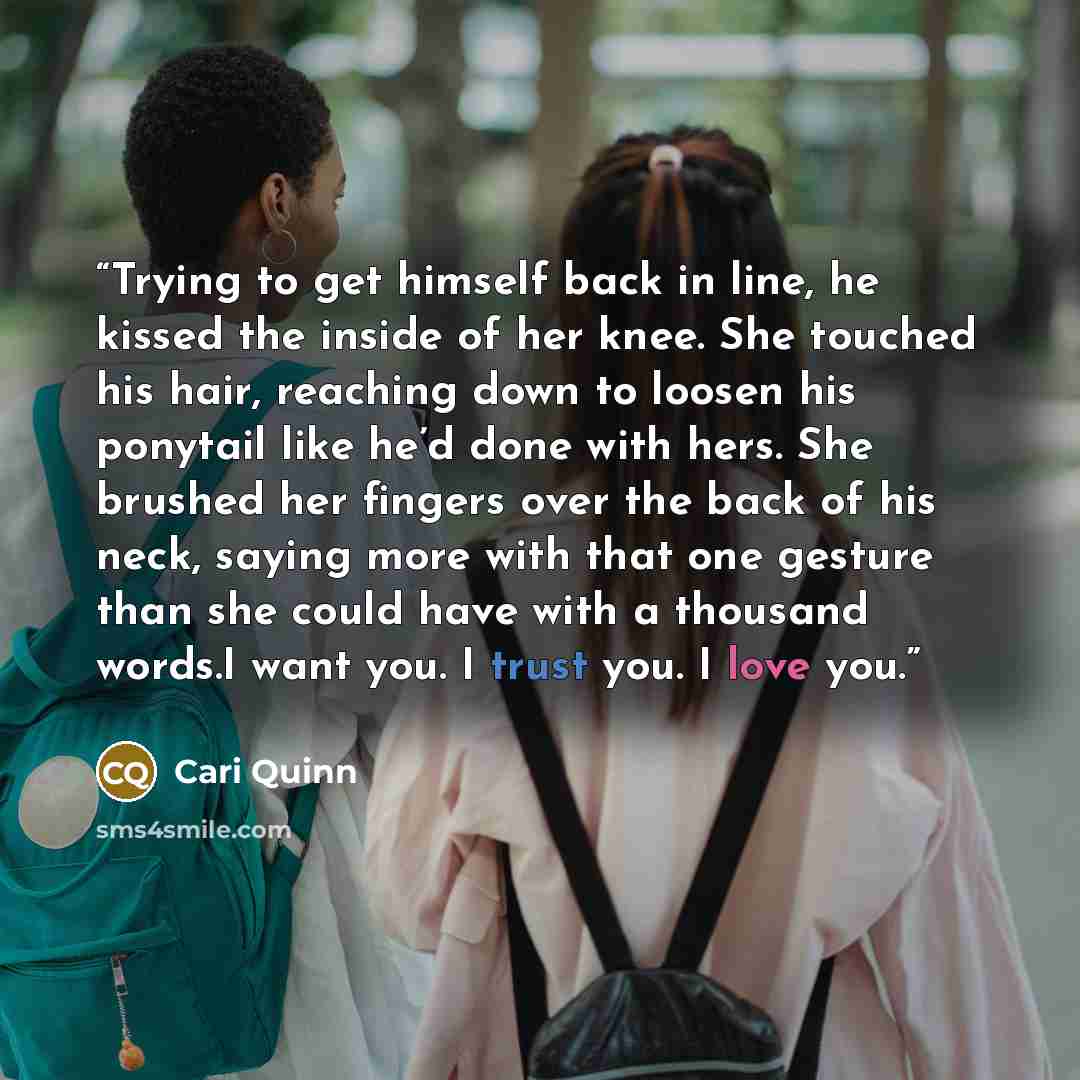 “Trying to get himself back in line, he kissed the inside of her knee. She touched his hair, reaching down to loosen his ponytail like he’d done with hers. She brushed her fingers over the back of his neck, saying more with that one gesture than she could have with a thousand words.I want you. I…” quote by Cari Quinn