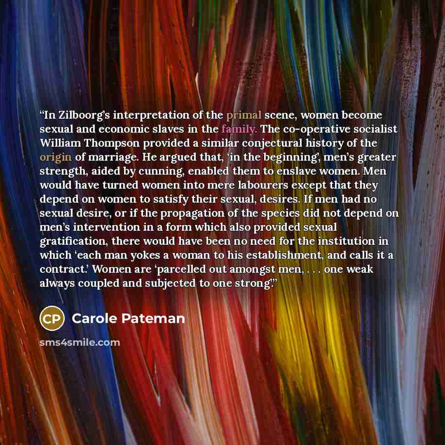 “In Zilboorg’s interpretation of the primal scene, women become sexual and economic slaves in the family. The co-operative socialist William Thompson provided a similar conjectural history of the origin of marriage. He argued that, ‘in the beginning’, men’s greater strength, aided by cunning…” quote by Carole Pateman
