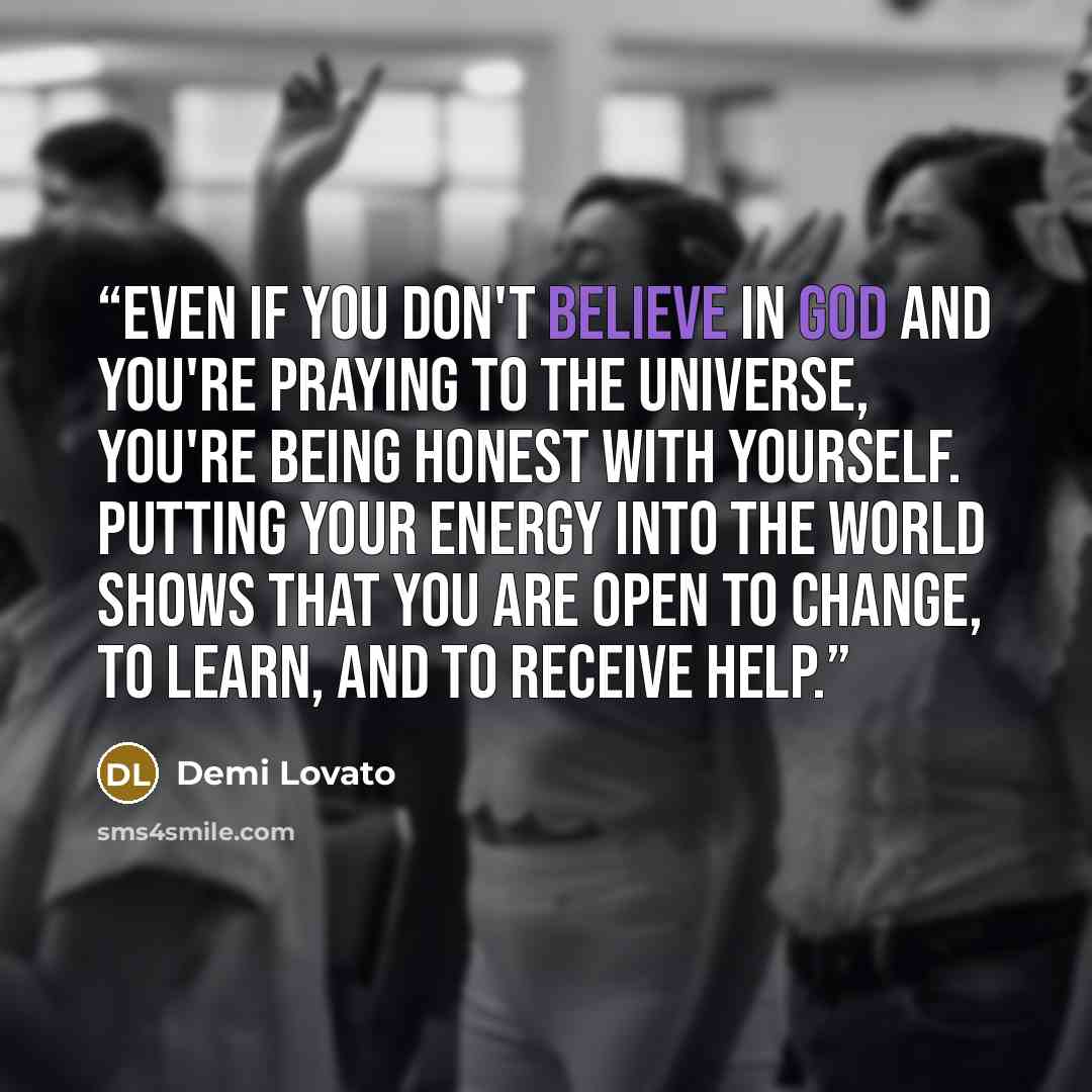 “Even if you don't believe in God and you're praying to the Universe, you're being honest with yourself. Putting your energy into the world shows that you are open to change, to learn, and to receive help.” quote by Demi Lovato