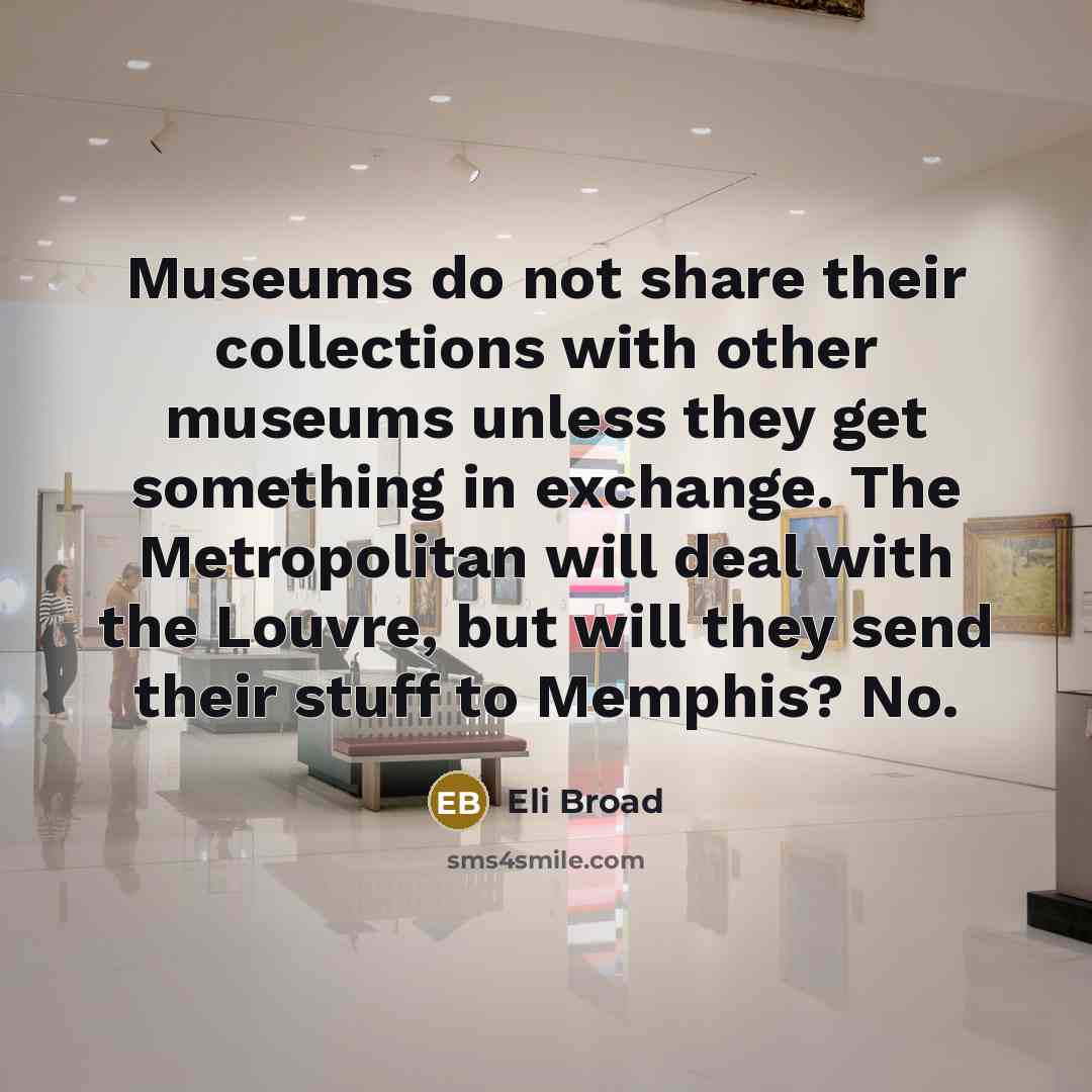 “Museums do not share their collections with other museums unless they get something in exchange. The Metropolitan will deal with the Louvre, but will they send their stuff to Memphis? No.” quote by Eli Broad