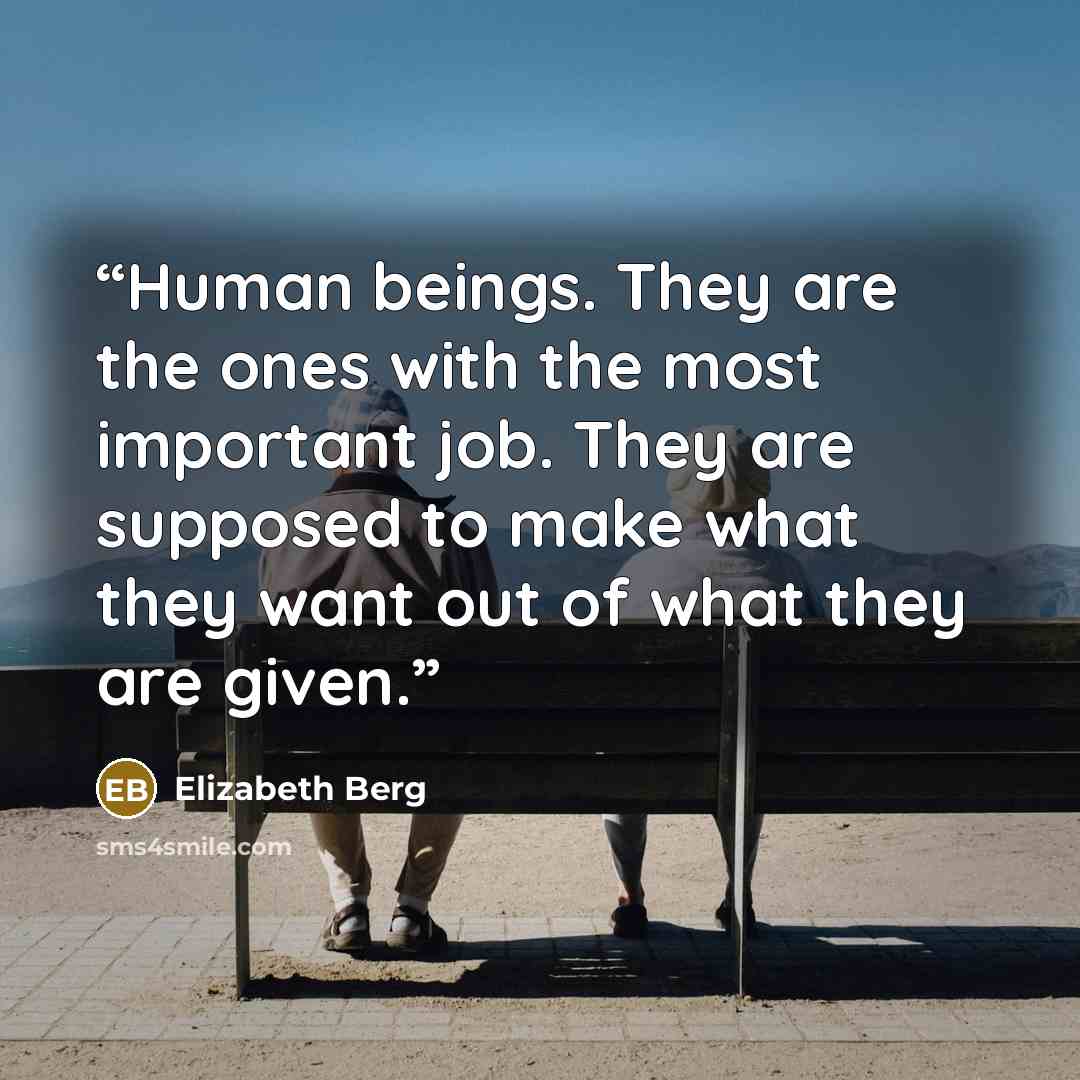 “Human beings. They are the ones with the most important job. They are supposed to make what they want out of what they are given.” quote by Elizabeth Berg