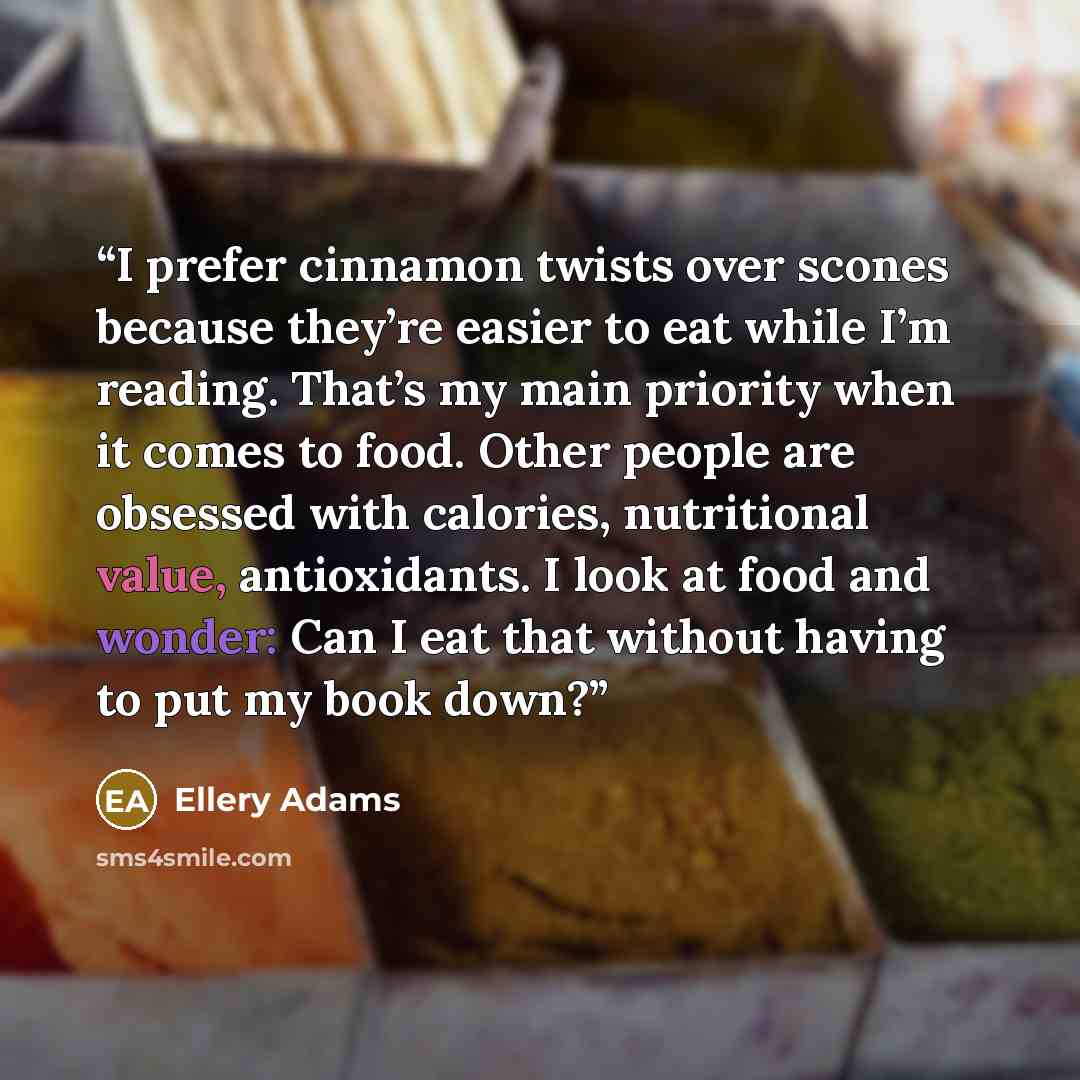 “I prefer cinnamon twists over scones because they’re easier to eat while I’m reading. That’s my main priority when it comes to food. Other people are obsessed with calories, nutritional value, antioxidants. I look at food and wonder: Can I eat that without having to put my book down?” quote by Ellery Adams