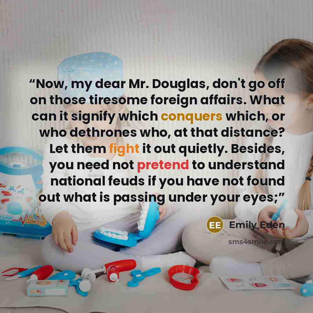 “Now, my dear Mr. Douglas, don't go off on those tiresome foreign affairs. What can it signify which conquers which, or who dethrones who, at that distance? Let them fight it out quietly. Besides, you need not pretend to understand national feuds if you have not found out what is passing under your…” quote by Emily Eden