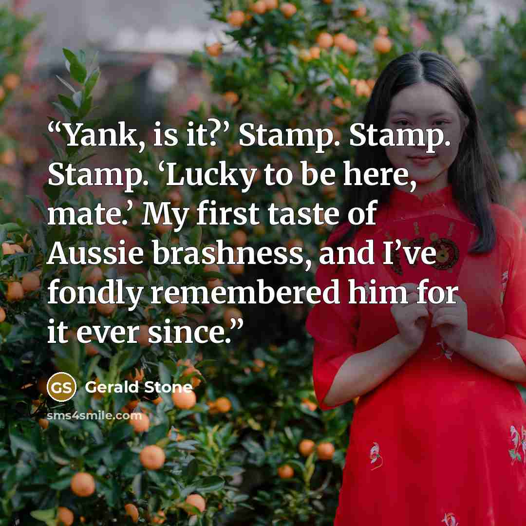 “Yank, is it?’ Stamp. Stamp. Stamp. ‘Lucky to be here, mate.’ My first taste of Aussie brashness, and I’ve fondly remembered him for it ever since.” quote by Gerald Stone
