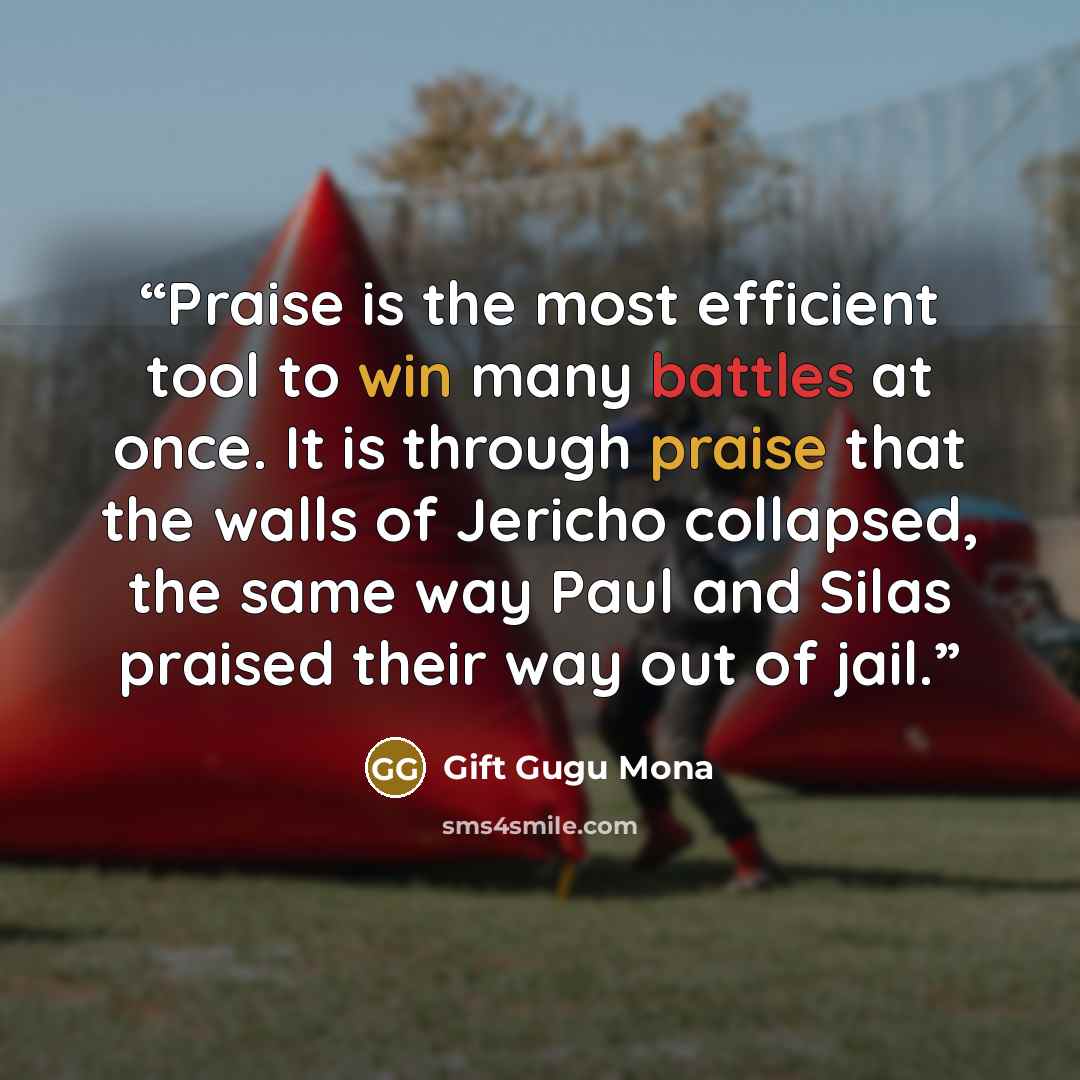 “Praise is the most efficient tool to win many battles at once. It is through praise that the walls of Jericho collapsed, the same way Paul and Silas praised their way out of jail.” quote by Gift Gugu Mona