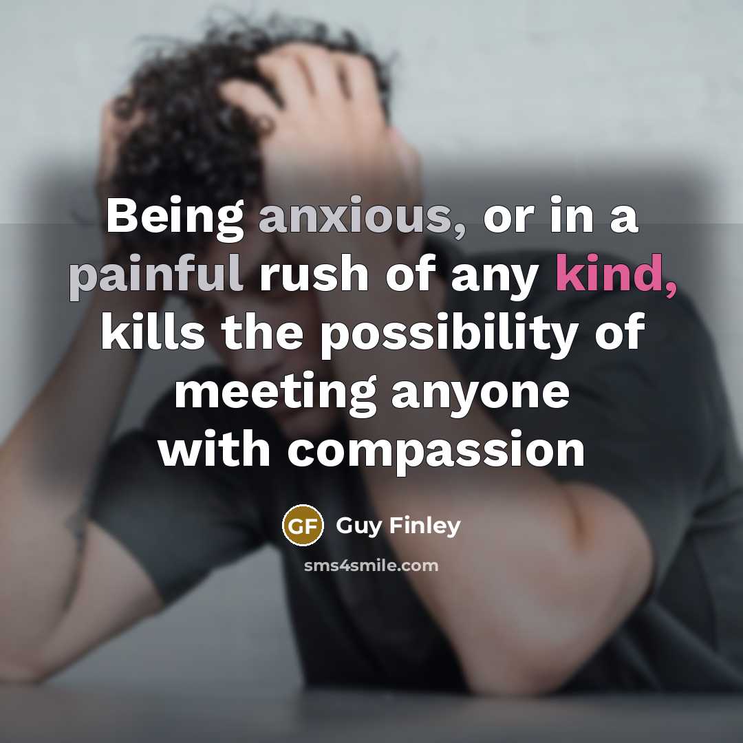 “Being anxious, or in a painful rush of any kind, kills the possibility of meeting anyone with compassion” quote by Guy Finley