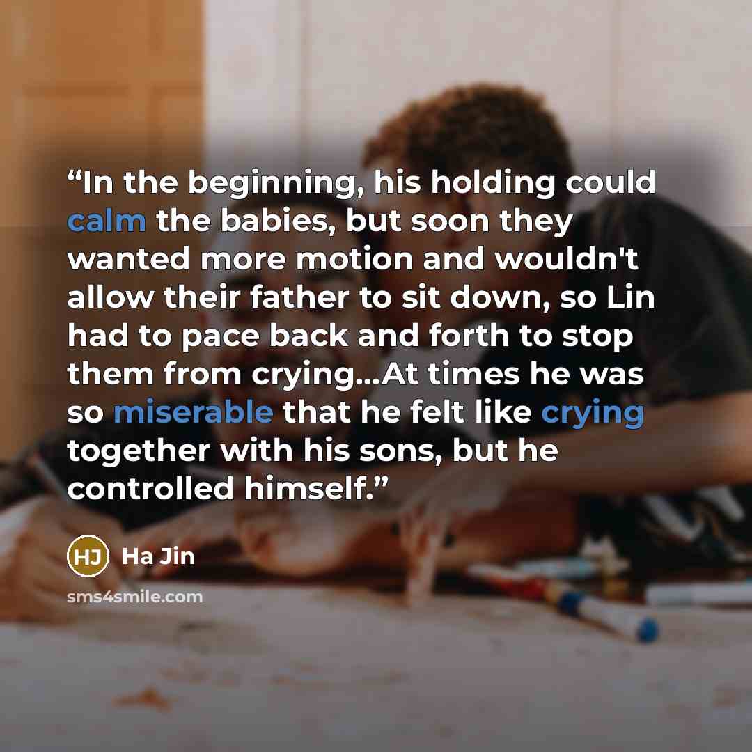 “In the beginning, his holding could calm the babies, but soon they wanted more motion and wouldn't allow their father to sit down, so Lin had to pace back and forth to stop them from crying…At times he was so miserable that he felt like crying together with his sons, but he controlled himself.” quote by Ha Jin