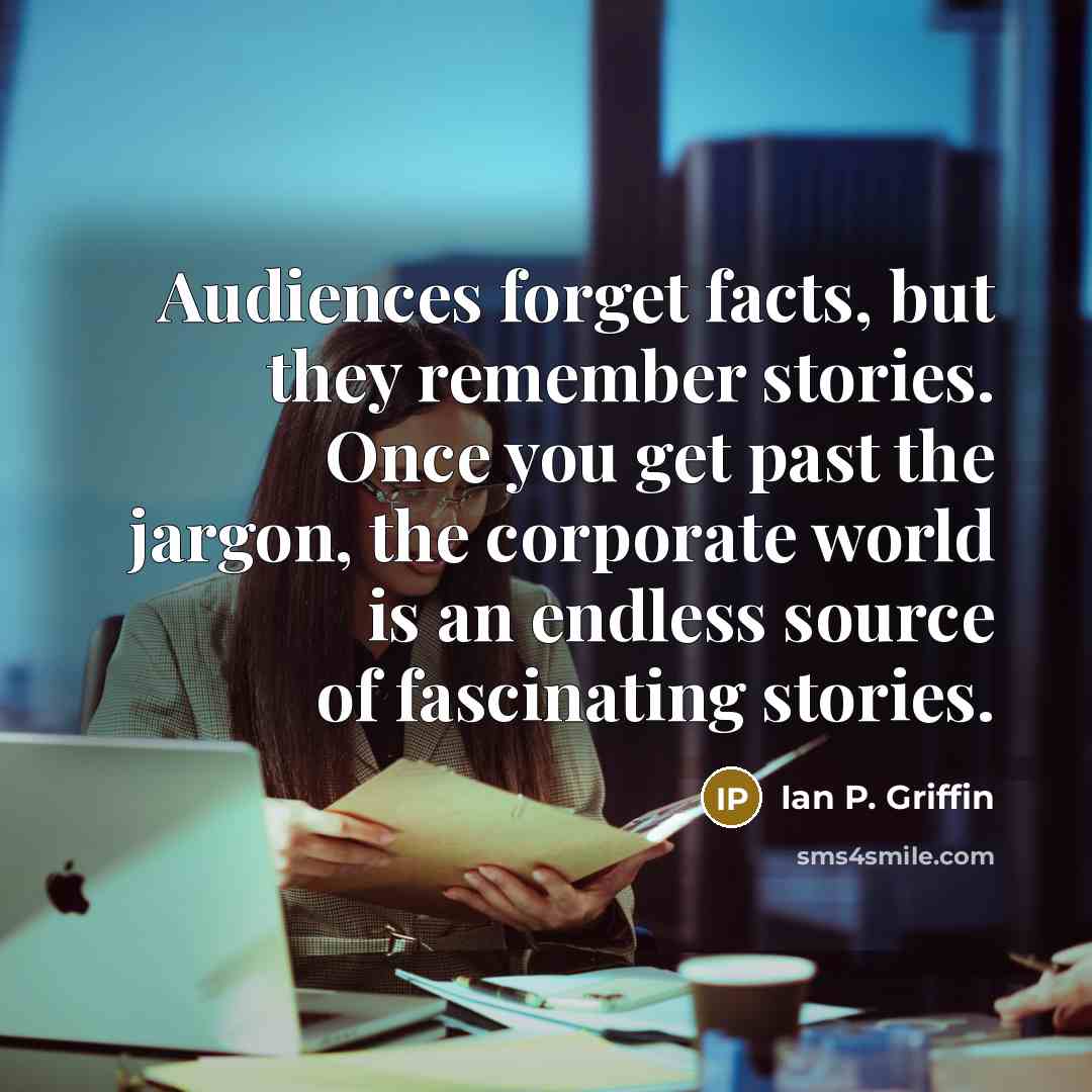 “Audiences forget facts, but they remember stories. Once you get past the jargon, the corporate world is an endless source of fascinating stories.” quote by Ian P. Griffin