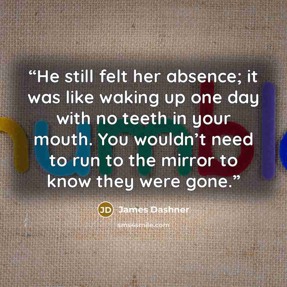 “He still felt her absence; it was like waking up one day with no teeth in your mouth. You wouldn’t need to run to the mirror to know they were gone.” quote by James Dashner