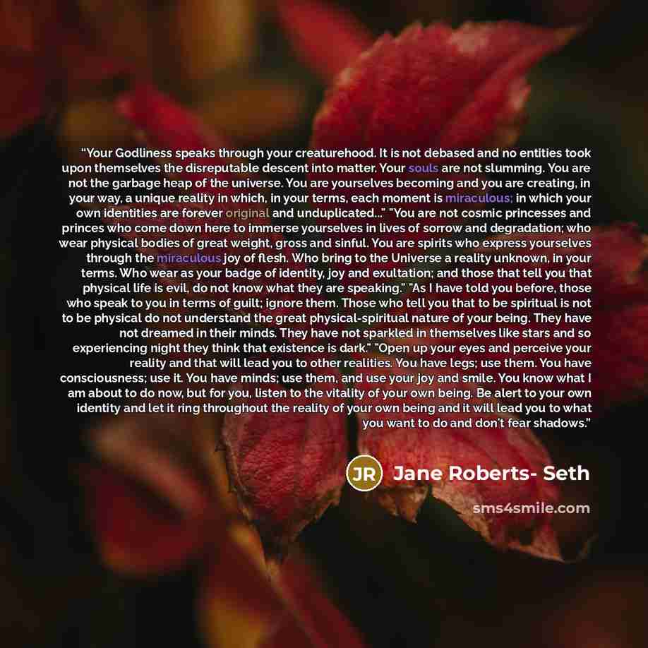 “Your Godliness speaks through your creaturehood. It is not debased and no entities took upon themselves the disreputable descent into matter. Your souls are not slumming. You are not the garbage heap of the universe. You are yourselves becoming and you are creating, in your way, a unique reality…” quote by Jane Roberts- Seth