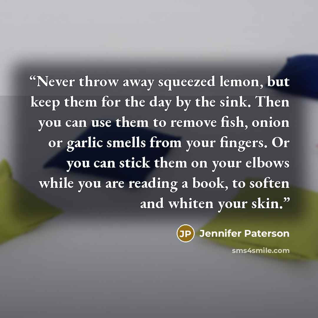 “Never throw away squeezed lemon, but keep them for the day by the sink. Then you can use them to remove fish, onion or garlic smells from your fingers. Or you can stick them on your elbows while you are reading a book, to soften and whiten your skin.” quote by Jennifer Paterson