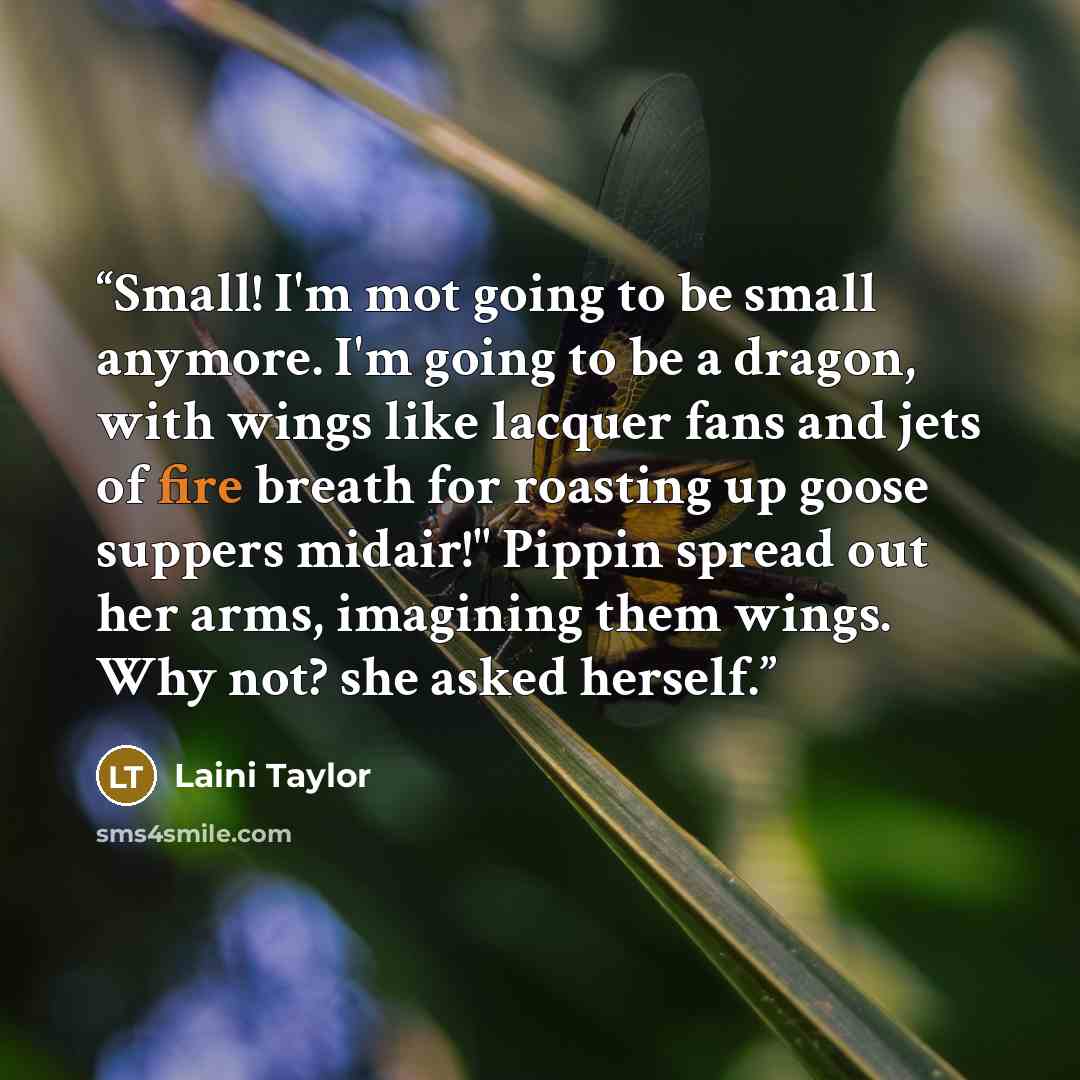 “Small! I'm mot going to be small anymore. I'm going to be a dragon, with wings like lacquer fans and jets of fire breath for roasting up goose suppers midair!" Pippin spread out her arms, imagining them wings. Why not? she asked herself.” quote by Laini Taylor