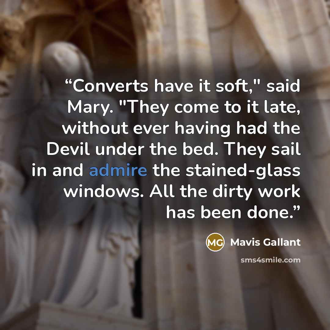 “Converts have it soft," said Mary. "They come to it late, without ever having had the Devil under the bed. They sail in and admire the stained-glass windows. All the dirty work has been done.” quote by Mavis Gallant