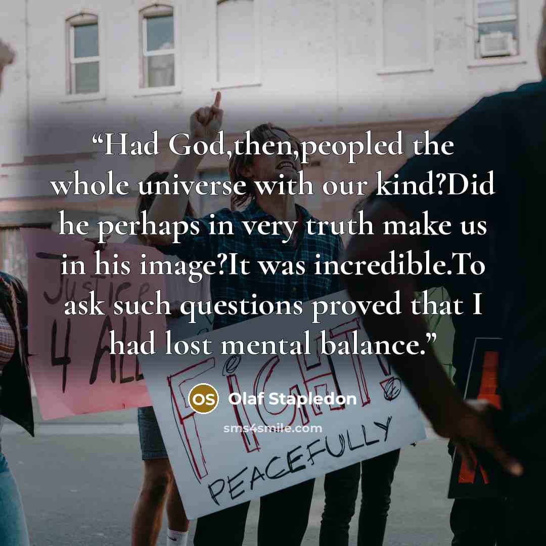 “Had God,then,peopled the whole universe with our kind?Did he perhaps in very truth make us in his image?It was incredible.To ask such questions proved that I had lost mental balance.” quote by Olaf Stapledon