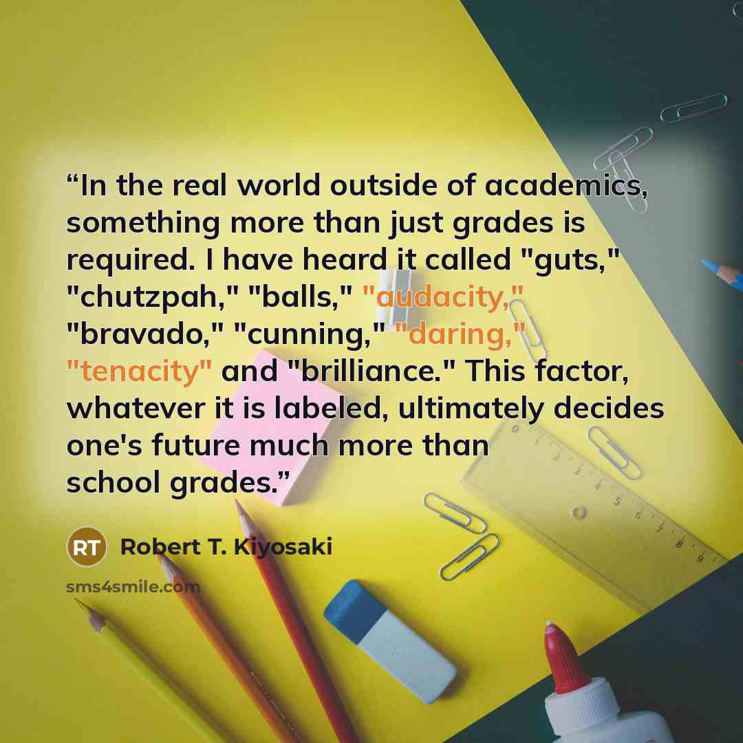 “In the real world outside of academics, something more than just grades is required. I have heard it called "guts," "chutzpah," "balls," "audacity," "bravado," "cunning," "daring," "tenacity" and "brilliance." This factor, whatever it is labeled, ultimately decides one's future much more than…” quote by Robert T. Kiyosaki