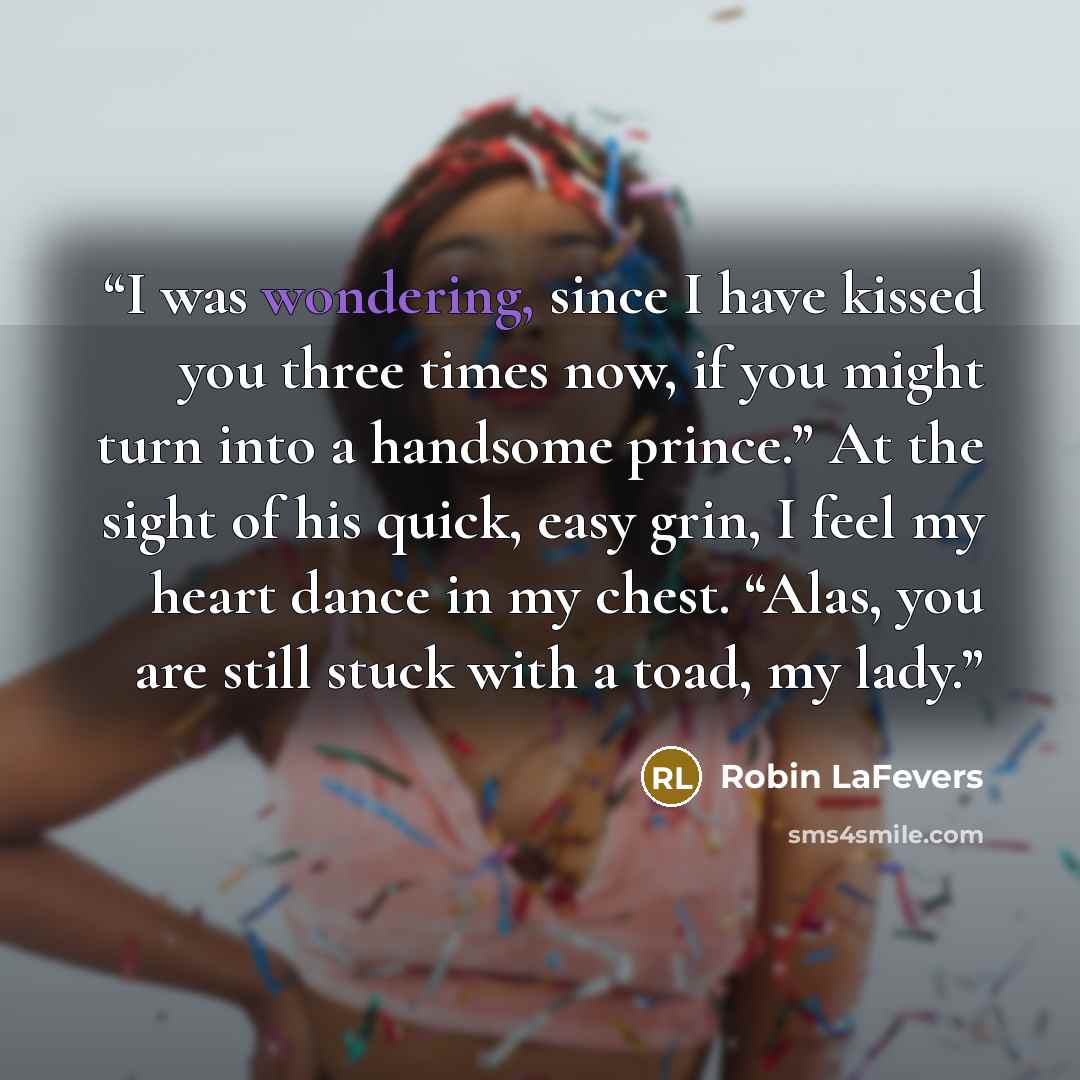 “I was wondering, since I have kissed you three times now, if you might turn into a handsome prince.” At the sight of his quick, easy grin, I feel my heart dance in my chest. “Alas, you are still stuck with a toad, my lady.” quote by Robin LaFevers