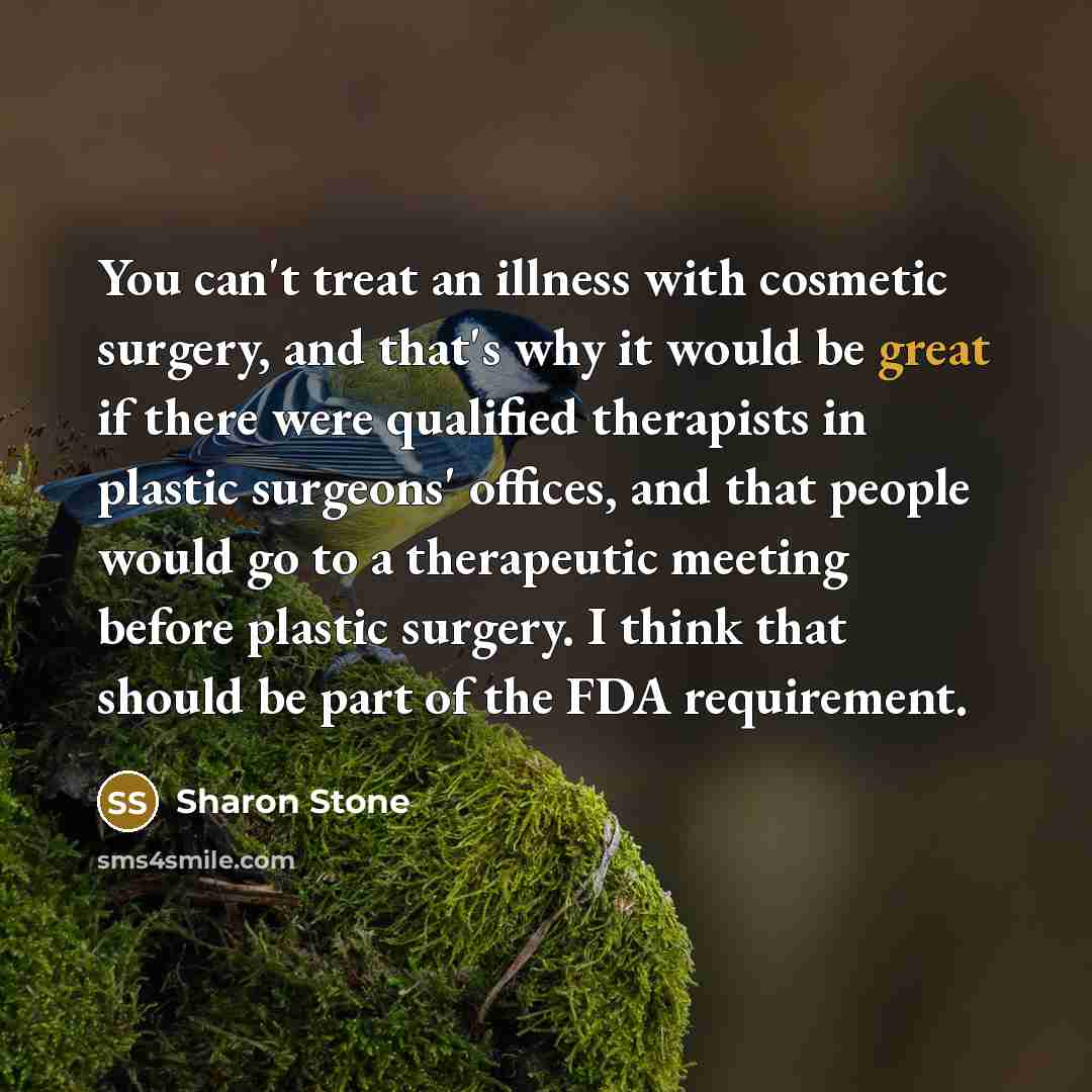 “You can't treat an illness with cosmetic surgery, and that's why it would be great if there were qualified therapists in plastic surgeons' offices, and that people would go to a therapeutic meeting before plastic surgery. I think that should be part of the FDA requirement.” quote by Sharon Stone