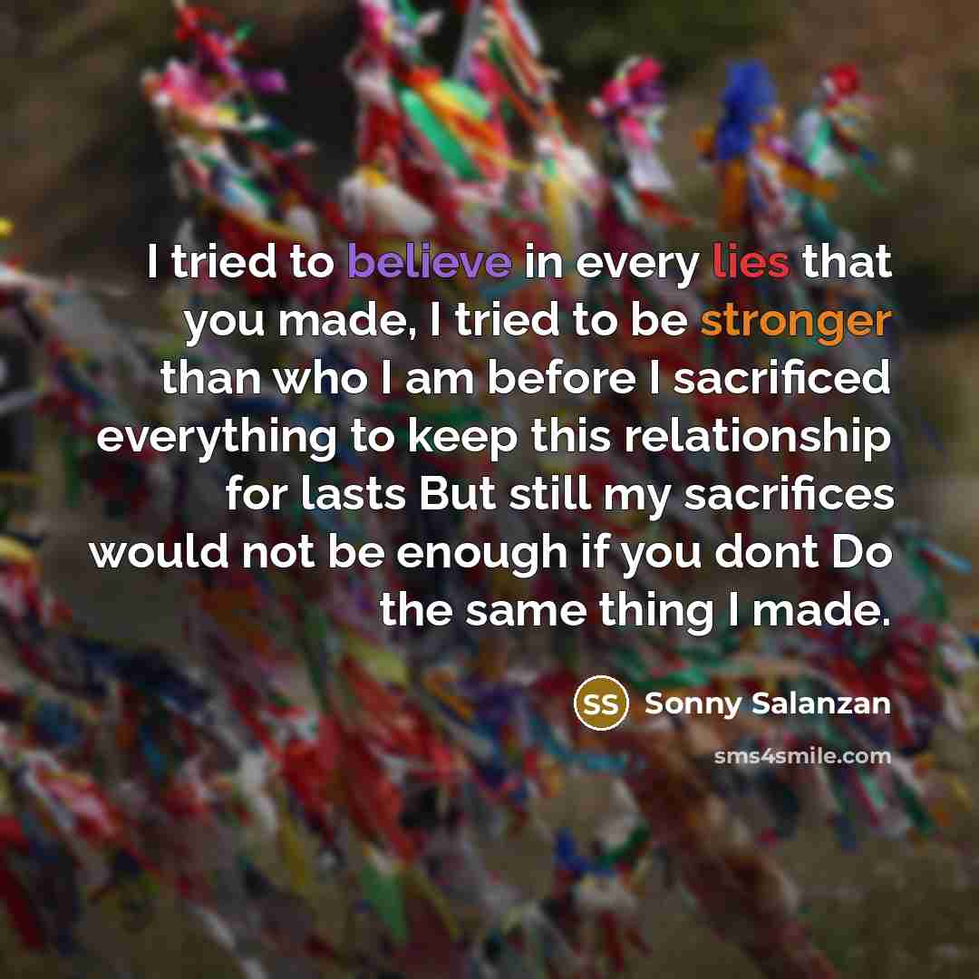 “I tried to believe in every lies that you made, I tried to be stronger than who I am before I sacrificed everything to keep this relationship for lasts But still my sacrifices would not be enough if you dont Do the same thing I made.” quote by Sonny Salanzan