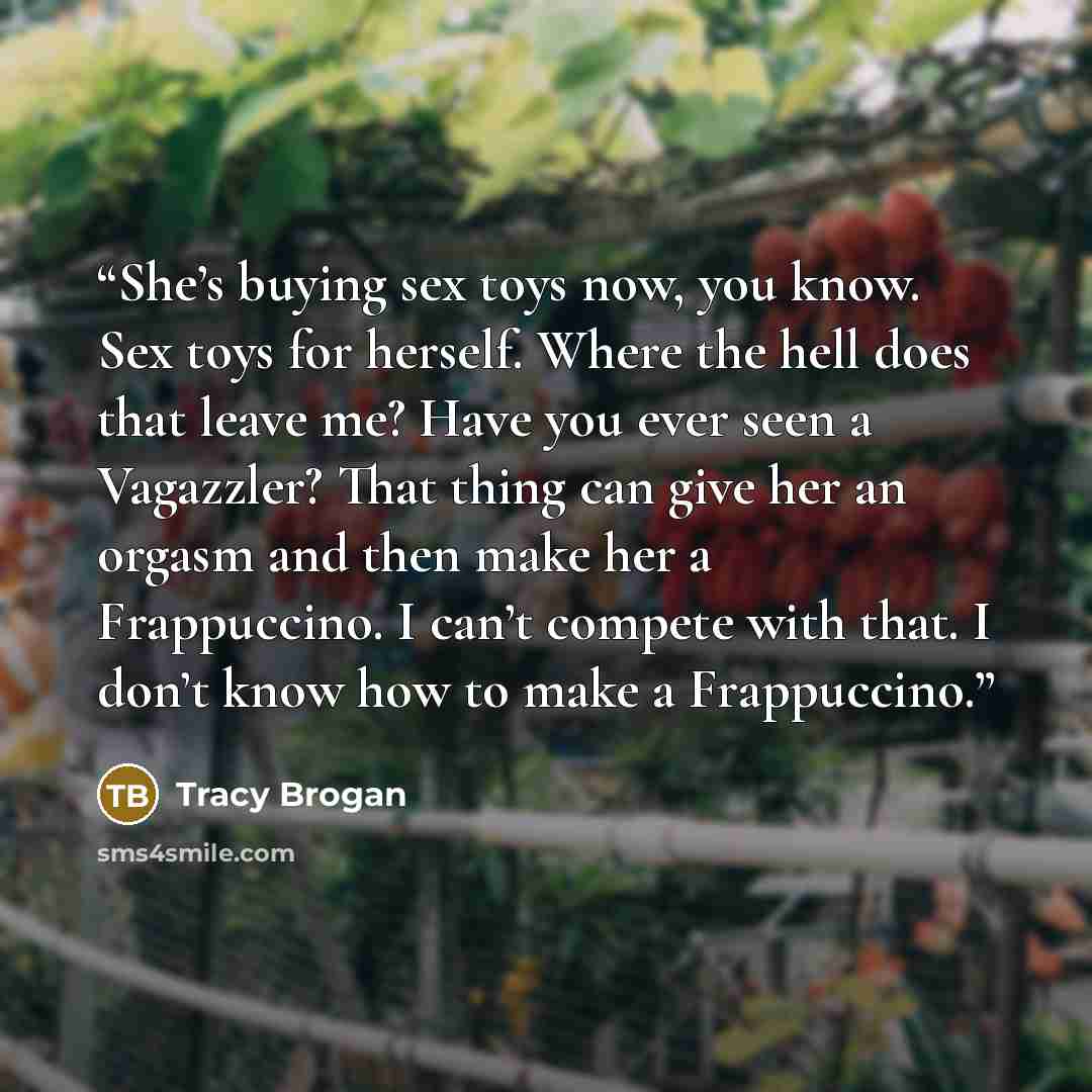 “She’s buying sex toys now, you know. Sex toys for herself. Where the hell does that leave me? Have you ever seen a Vagazzler? That thing can give her an orgasm and then make her a Frappuccino. I can’t compete with that. I don’t know how to make a Frappuccino.” quote by Tracy Brogan
