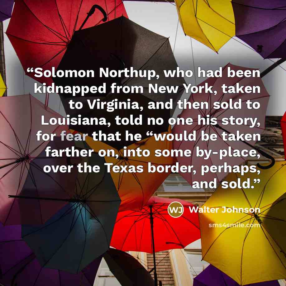 “Solomon Northup, who had been kidnapped from New York, taken to Virginia, and then sold to Louisiana, told no one his story, for fear that he “would be taken farther on, into some by-place, over the Texas border, perhaps, and sold.” quote by Walter Johnson