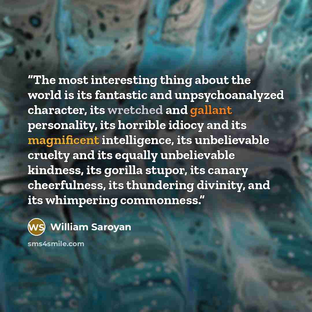 “The most interesting thing about the world is its fantastic and unpsychoanalyzed character, its wretched and gallant personality, its horrible idiocy and its magnificent intelligence, its unbelievable cruelty and its equally unbelievable kindness, its gorilla stupor, its canary cheerfulness, its…” quote by William Saroyan