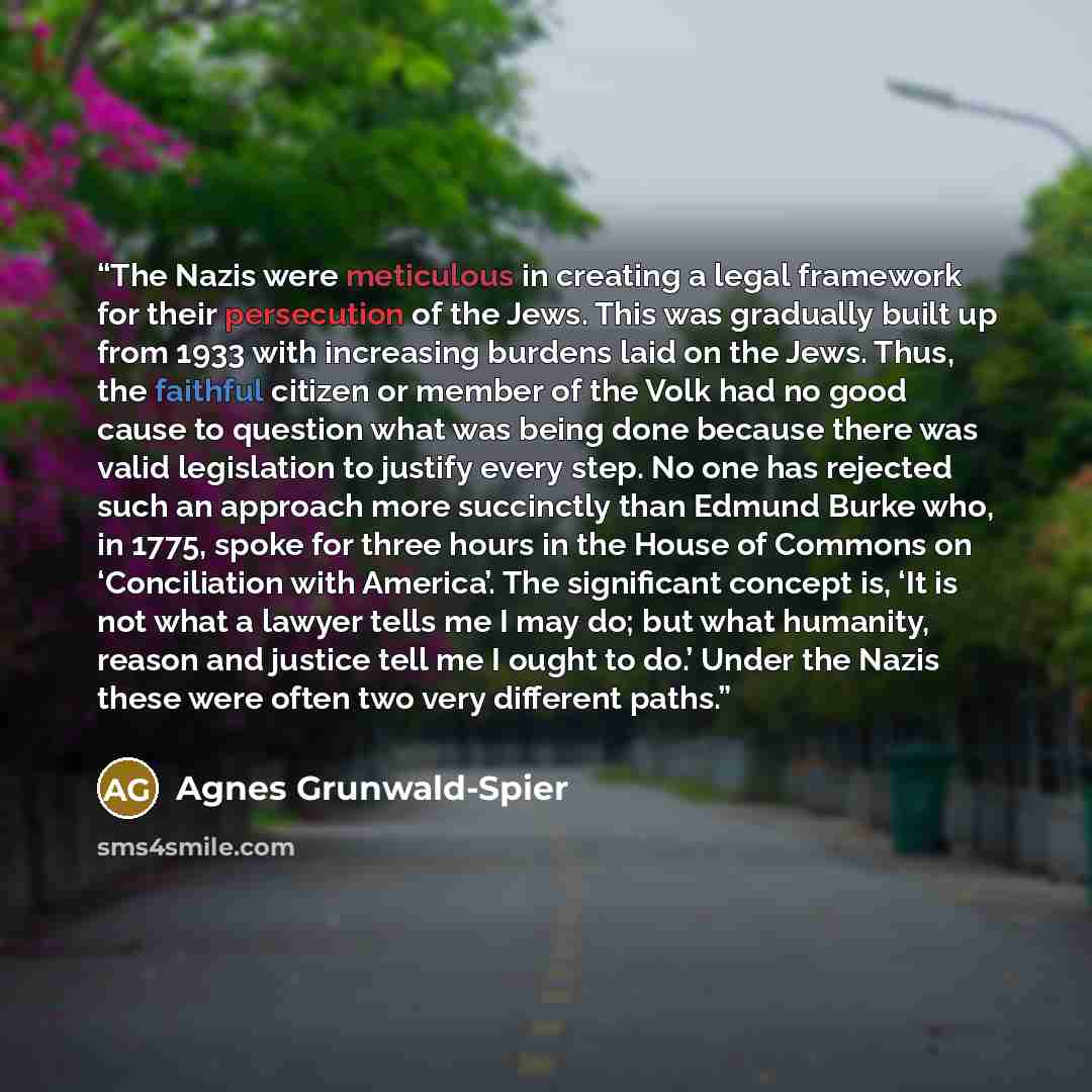 “The Nazis were meticulous in creating a legal framework for their persecution of the Jews. This was gradually built up from 1933 with increasing burdens laid on the Jews. Thus, the faithful citizen or member of the Volk had no good cause to question what was being done because there was valid…” quote by Agnes Grunwald-Spier