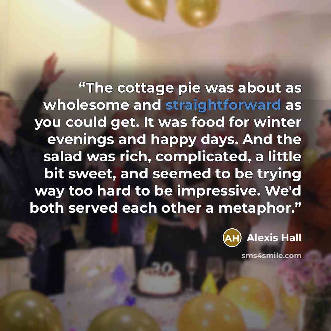 “The cottage pie was about as wholesome and straightforward as you could get. It was food for winter evenings and happy days. And the salad was rich, complicated, a little bit sweet, and seemed to be trying way too hard to be impressive. We'd both served each other a metaphor.” quote by Alexis Hall