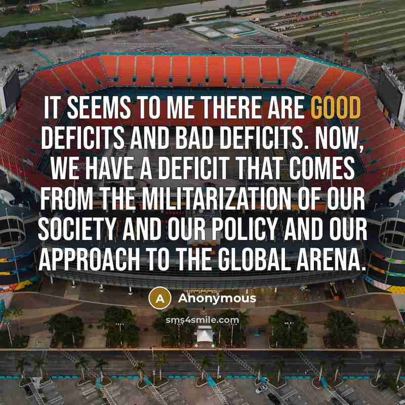 “It seems to me there are good deficits and bad deficits. Now, we have a deficit that comes from the militarization of our society and our policy and our approach to the global arena.” quote by Anonymous