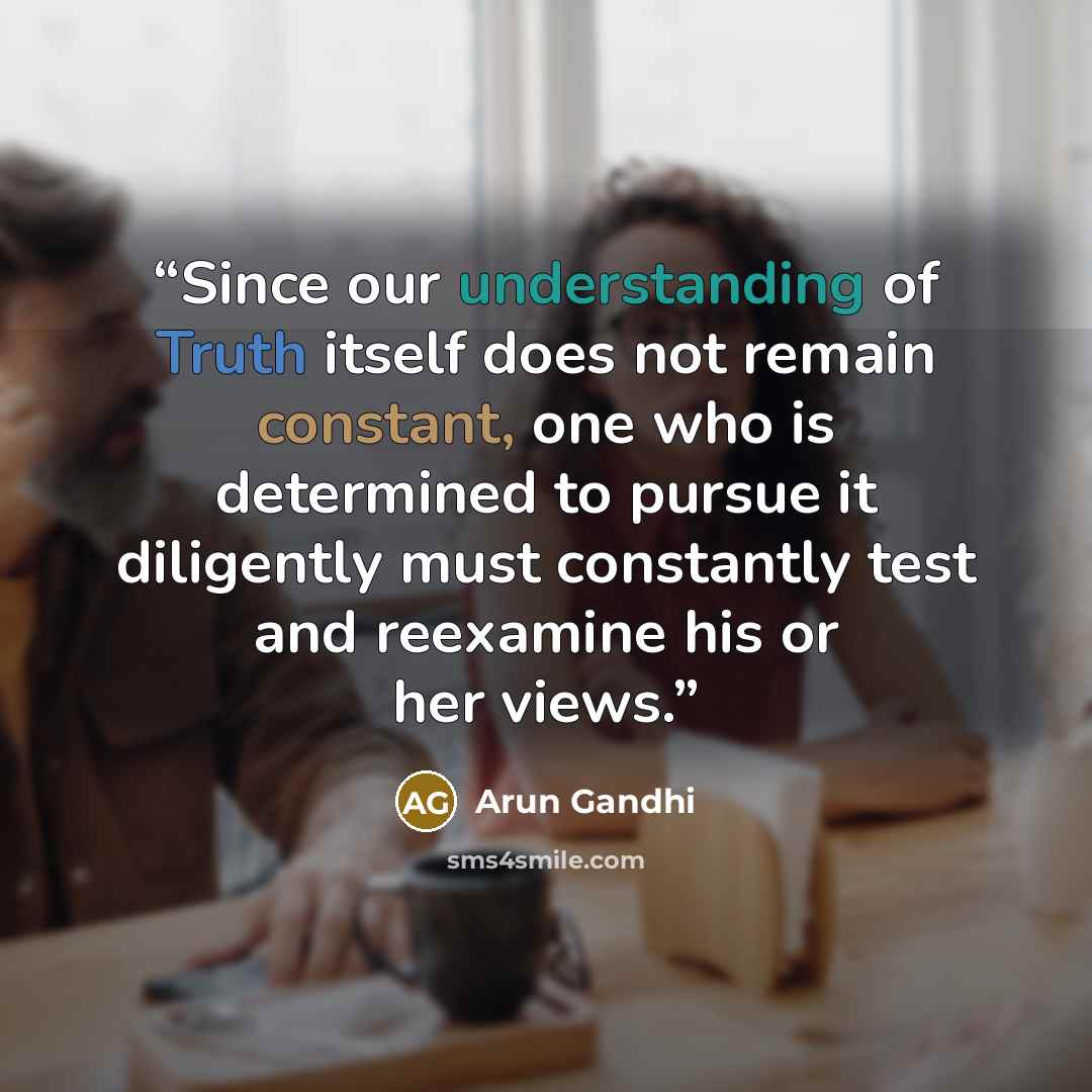 “Since our understanding of Truth itself does not remain constant, one who is determined to pursue it diligently must constantly test and reexamine his or her views.” quote by Arun Gandhi