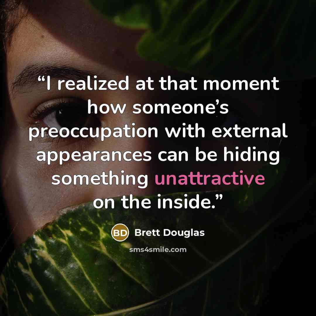 “I realized at that moment how someone’s preoccupation with external appearances can be hiding something unattractive on the inside.” quote by Brett Douglas
