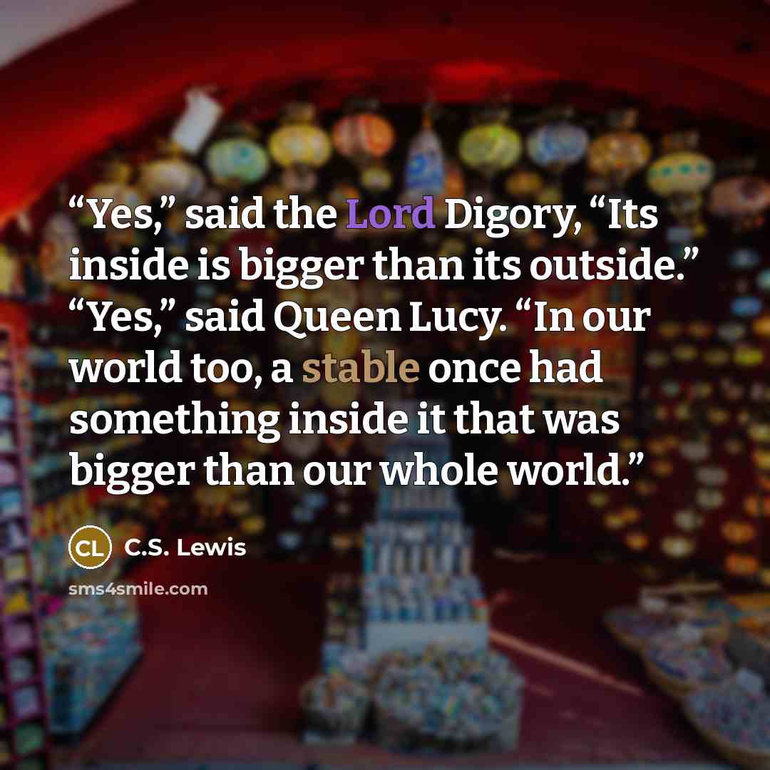 “Yes,” said the Lord Digory, “Its inside is bigger than its outside.” “Yes,” said Queen Lucy. “In our world too, a stable once had something inside it that was bigger than our whole world.” quote by C.S. Lewis