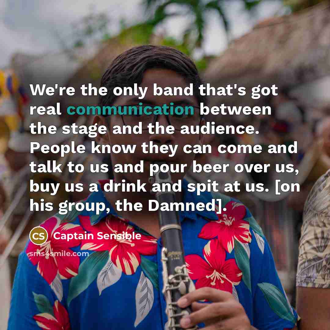 “We're the only band that's got real communication between the stage and the audience. People know they can come and talk to us and pour beer over us, buy us a drink and spit at us. [on his group, the Damned].” quote by Captain Sensible