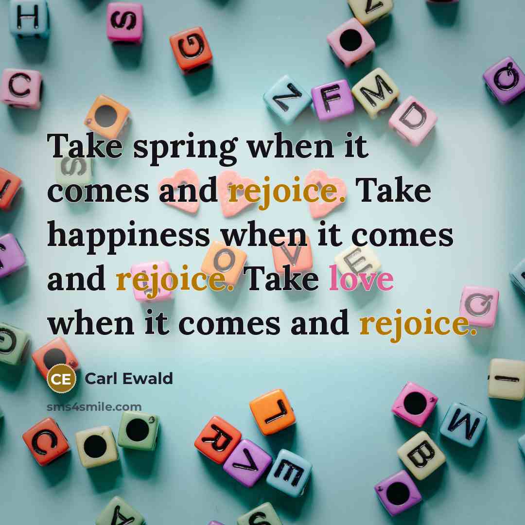 “Take spring when it comes and rejoice. Take happiness when it comes and rejoice. Take love when it comes and rejoice.” quote by Carl Ewald