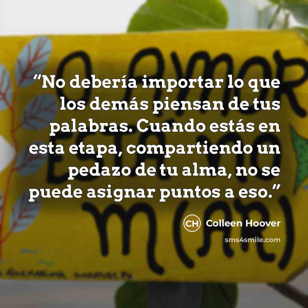 “No debería importar lo que los demás piensan de tus palabras. Cuando estás en esta etapa, compartiendo un pedazo de tu alma, no se puede asignar puntos a eso.” quote by Colleen Hoover