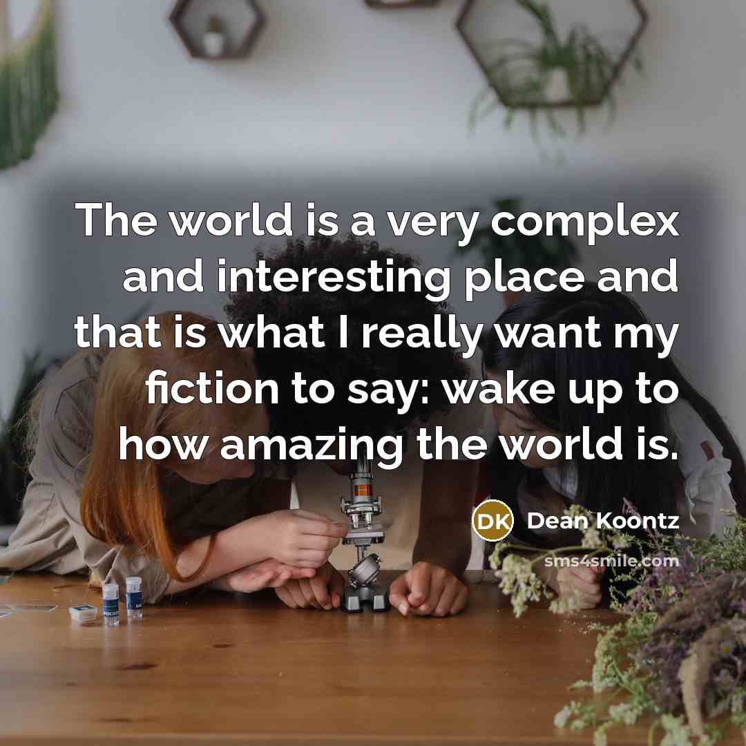 “The world is a very complex and interesting place and that is what I really want my fiction to say: wake up to how amazing the world is.” quote by Dean Koontz
