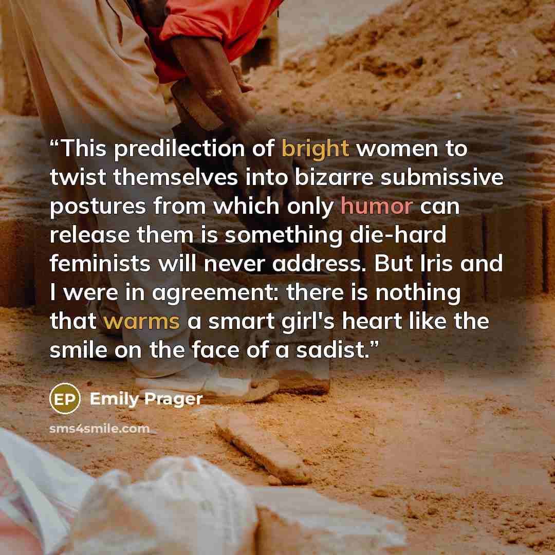 “This predilection of bright women to twist themselves into bizarre submissive postures from which only humor can release them is something die-hard feminists will never address. But Iris and I were in agreement: there is nothing that warms a smart girl's heart like the smile on the face of a sadist.” quote by Emily Prager