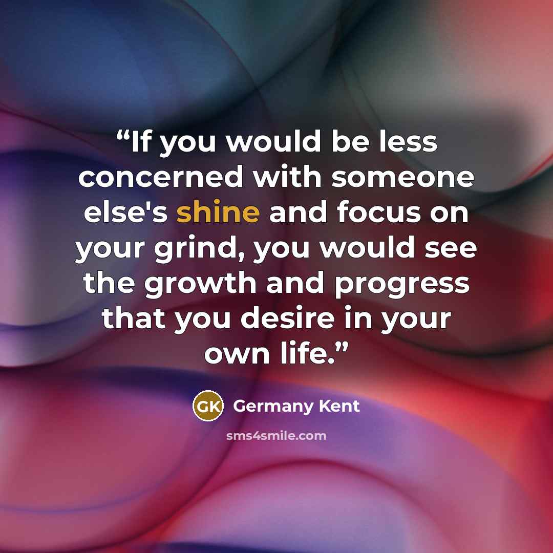 “If you would be less concerned with someone else's shine and focus on your grind, you would see the growth and progress that you desire in your own life.” quote by Germany Kent