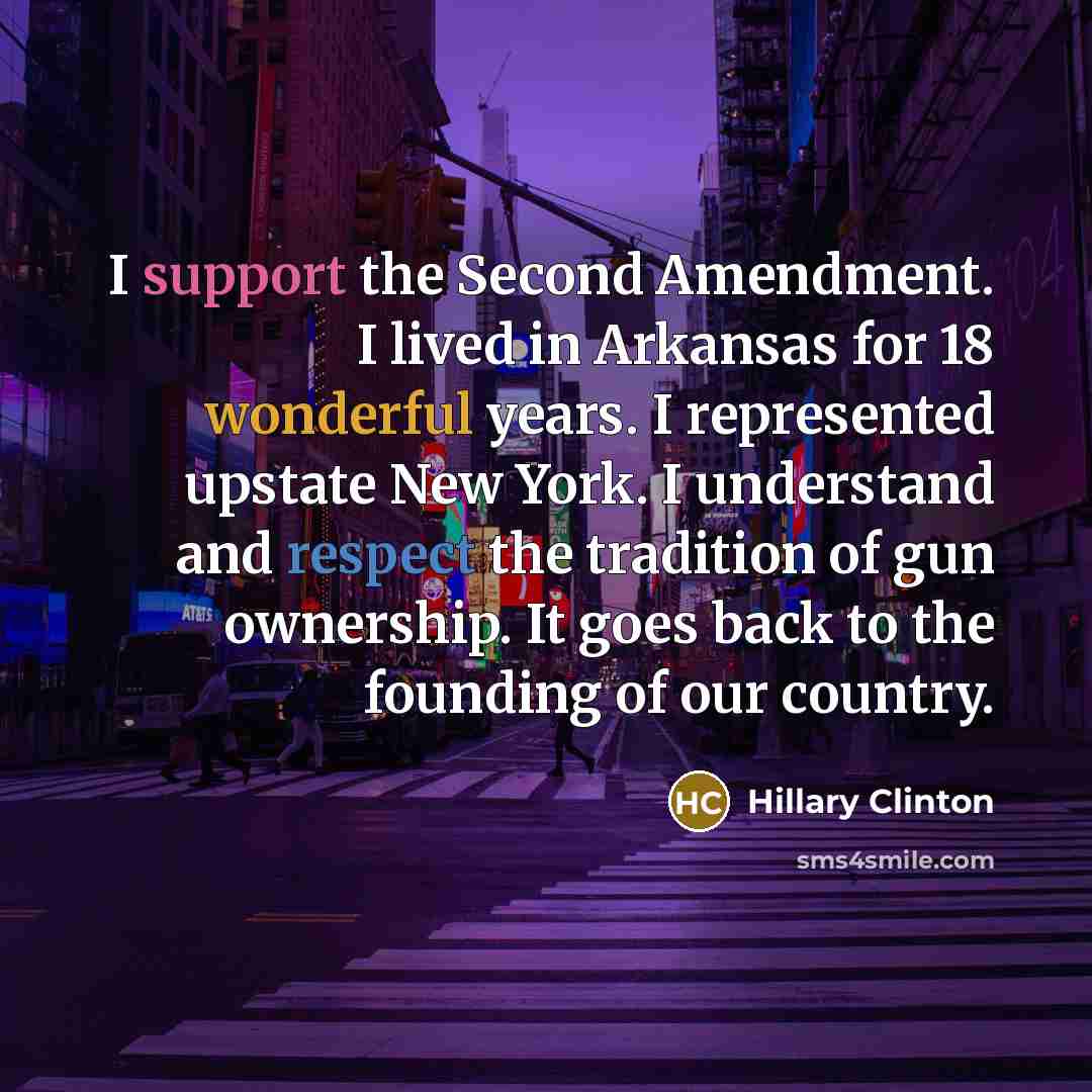 “I support the Second Amendment. I lived in Arkansas for 18 wonderful years. I represented upstate New York. I understand and respect the tradition of gun ownership. It goes back to the founding of our country.” quote by Hillary Clinton