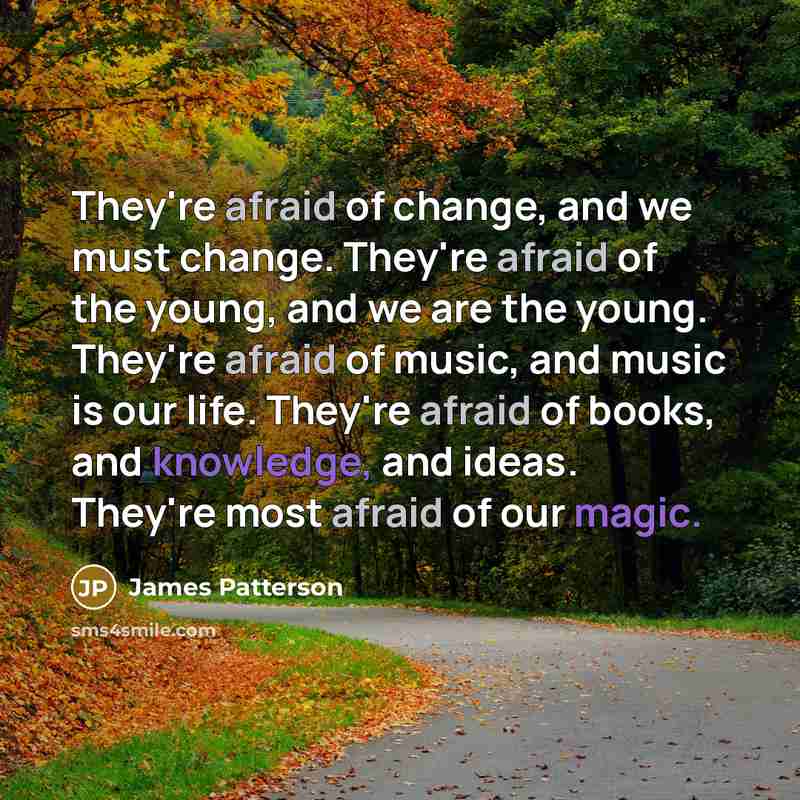 “They're afraid of change, and we must change. They're afraid of the young, and we are the young. They're afraid of music, and music is our life. They're afraid of books, and knowledge, and ideas. They're most afraid of our magic.” quote by James Patterson